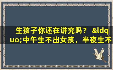 生孩子你还在讲究吗？ “中午生不出女孩，半夜生不出男孩”这句话是什么意思？